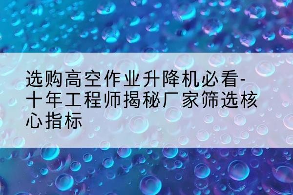 丹阳高空作业升降机厂家推荐-选购高空作业升降机必看-十年工程师揭秘厂家筛选核心指标