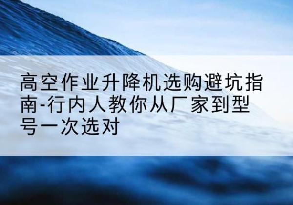 丹阳升降平台厂家-高空作业升降机选购避坑指南-行内人教你从厂家到型号一次选对