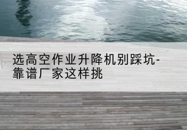 丹阳剪叉式升降机厂家-选高空作业升降机别踩坑-靠谱厂家这样挑