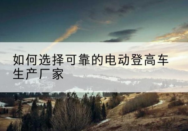 丹阳电动登高车厂家-如何选择可靠的电动登高车生产厂家