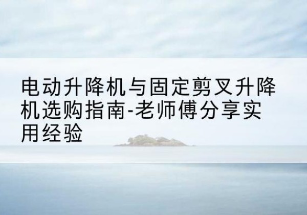 丹阳电动升降机怎么选-电动升降机与固定剪叉升降机选购指南-老师傅分享实用经验
