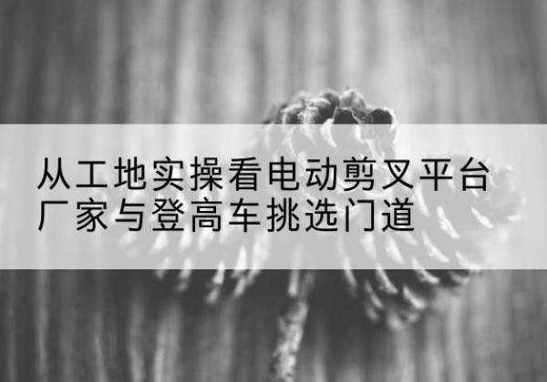 丹阳电动剪叉升降平台厂家-从工地实操看电动剪叉平台厂家与登高车挑选门道