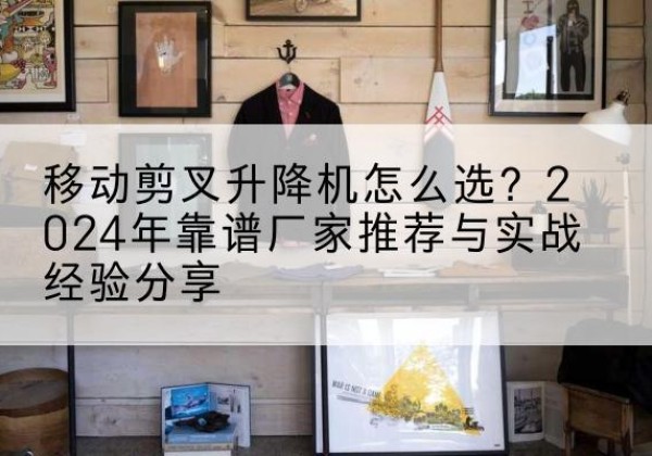 丹阳升降平台厂家推荐-移动剪叉升降机怎么选？2024年靠谱厂家推荐与实战经验分享