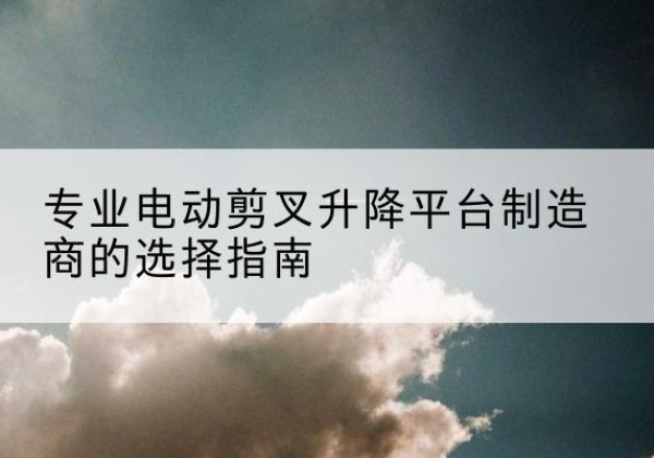 丹阳电动剪叉升降平台厂家-专业电动剪叉升降平台制造商的选择指南