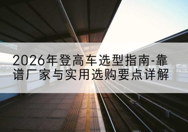 丹阳登高车厂家推荐-2026年登高车选型指南-靠谱厂家与实用选购要点详解